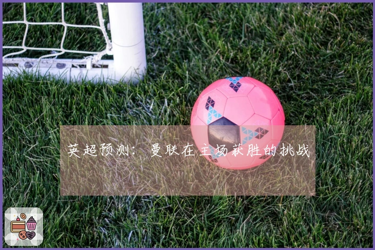 英超预测：曼联在主场获胜的挑战