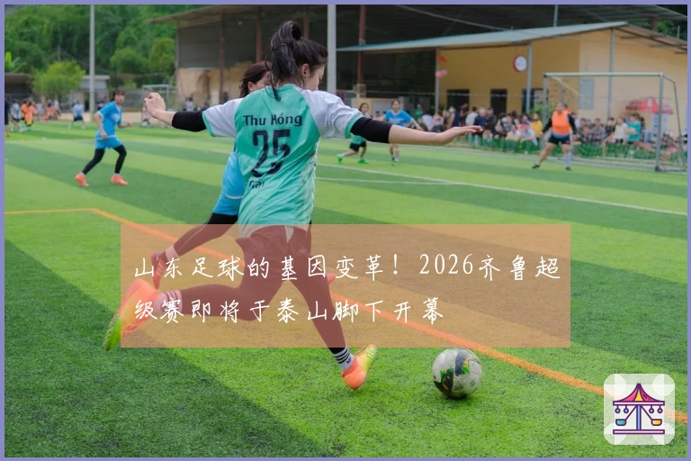 山东足球的基因变革！2026齐鲁超级赛即将于泰山脚下开幕