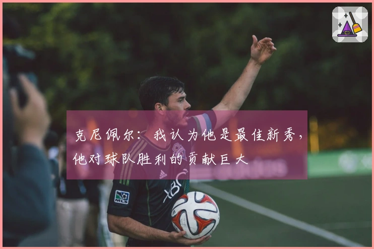 克尼佩尔：我认为他是最佳新秀，他对球队胜利的贡献巨大