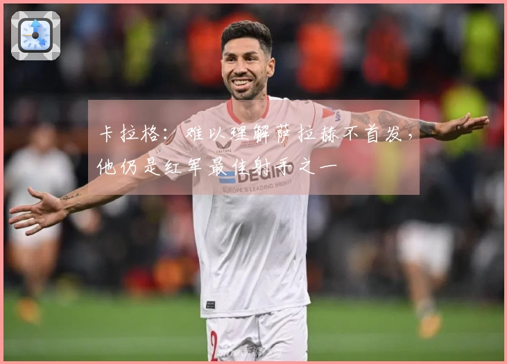 卡拉格：难以理解萨拉赫不首发，他仍是红军最佳射手之一