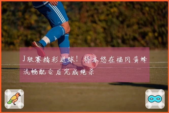 J联赛精彩进球！桥本悠在福冈黄蜂流畅配合后完成绝杀
