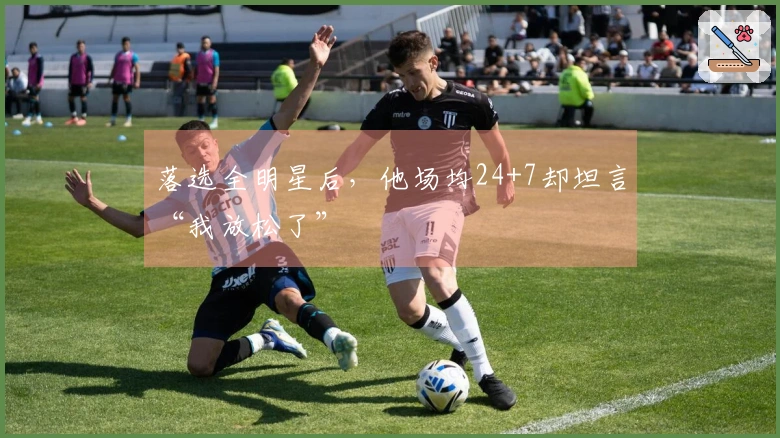 落选全明星后，他场均24+7却坦言“我放松了”