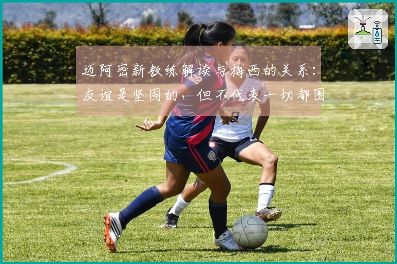 迈阿密新教练解读与梅西的关系：友谊是坚固的，但不代表一切都围绕他运转