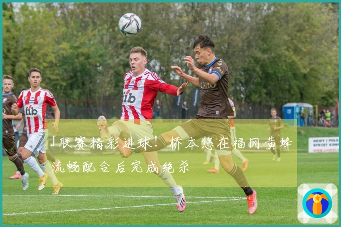 J联赛精彩进球！桥本悠在福冈黄蜂流畅配合后完成绝杀