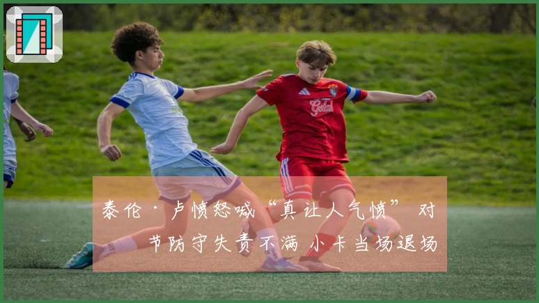 泰伦·卢愤怒喊“真让人气愤” 对末节防守失责不满 小卡当场退场