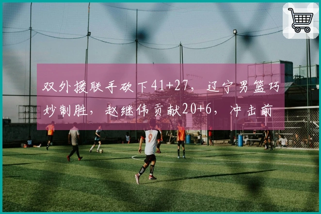 双外援联手砍下41+27，辽宁男篮巧妙制胜，赵继伟贡献20+6，冲击前六前景乐观