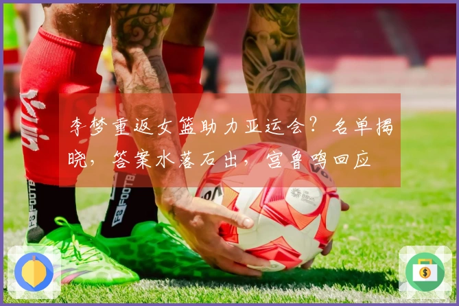 李梦重返女篮助力亚运会？名单揭晓，答案水落石出，宫鲁鸣回应