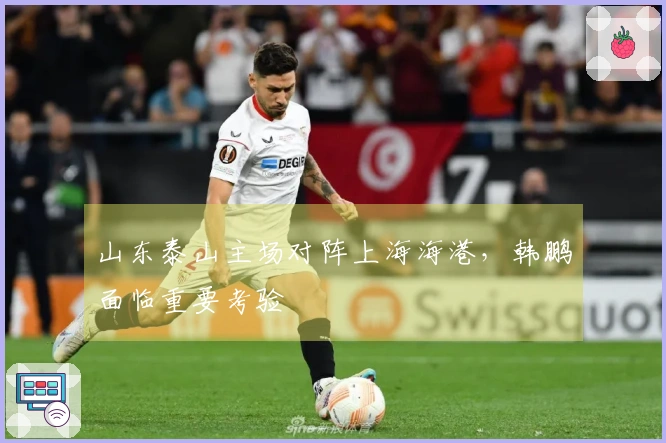 山东泰山主场对阵上海海港，韩鹏面临重要考验