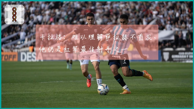 卡拉格：难以理解萨拉赫不首发，他仍是红军最佳射手之一
