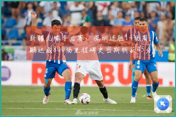 新疆无缘季后赛，深圳连胜14场周鹏达成800场里程碑史密斯斩获45分三双