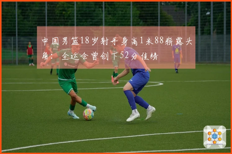 中国男篮18岁射手身高1米88崭露头角：全运会曾创下52分佳绩