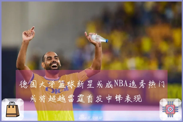 德国大学篮球新星或成NBA选秀热门，或将超越雷霆首发中锋表现